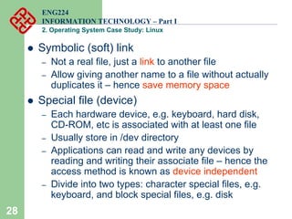 28
ENG224
INFORMATION TECHNOLOGY – Part I
2. Operating System Case Study: Linux
z Symbolic (soft) link
– Not a real file, just a link to another file
– Allow giving another name to a file without actually
duplicates it – hence save memory space
z Special file (device)
– Each hardware device, e.g. keyboard, hard disk,
CD-ROM, etc is associated with at least one file
– Usually store in /dev directory
– Applications can read and write any devices by
reading and writing their associate file – hence the
access method is known as device independent
– Divide into two types: character special files, e.g.
keyboard, and block special files, e.g. disk
 