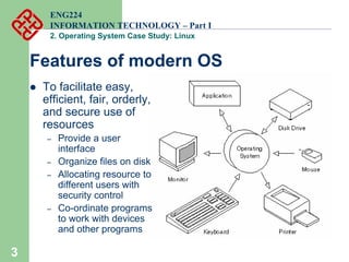 3
z To facilitate easy,
efficient, fair, orderly,
and secure use of
resources
– Provide a user
interface
– Organize files on disk
– Allocating resource to
different users with
security control
– Co-ordinate programs
to work with devices
and other programs
Features of modern OS
ENG224
INFORMATION TECHNOLOGY – Part I
2. Operating System Case Study: Linux
 