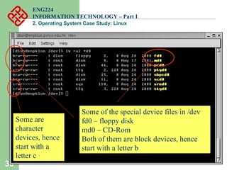 30
ENG224
INFORMATION TECHNOLOGY – Part I
2. Operating System Case Study: Linux
Some of the special device files in /dev
fd0 – floppy disk
md0 – CD-Rom
Both of them are block devices, hence
start with a letter b
Some are
character
devices, hence
start with a
letter c
 
