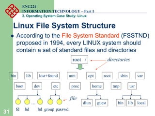 31
ENG224
INFORMATION TECHNOLOGY – Part I
2. Operating System Case Study: Linux
Linux File System Structure
root /
bin
boot dev etc home
lib lost+found mnt opt
proc
root sbin
tmp usr
var
fd hd hd
…
group passwd
dlun guest bin lib local
z According to the File System Standard (FSSTND)
proposed in 1994, every LINUX system should
contain a set of standard files and directories
file
directories
 