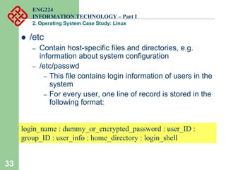 33
ENG224
INFORMATION TECHNOLOGY – Part I
2. Operating System Case Study: Linux
z /etc
– Contain host-specific files and directories, e.g.
information about system configuration
– /etc/passwd
– This file contains login information of users in the
system
– For every user, one line of record is stored in the
following format:
login_name : dummy_or_encrypted_password : user_ID :
group_ID : user_info : home_directory : login_shell
 