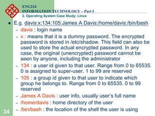 34
ENG224
INFORMATION TECHNOLOGY – Part I
2. Operating System Case Study: Linux
z E.g. davis:x:134:105:James A Davis:/home/davis:/bin/bash
– davis : login name
– x : means that it is a dummy password. The encrypted
password is stored in /etc/shadow. This field can also be
used to store the actual encrypted password. In any
case, the original (unencrypted) password cannot be
seen by anyone, including the administrator
– 134 : a user id given to that user. Range from 0 to 65535.
0 is assigned to super-user. 1 to 99 are reserved
– 105 : a group id given to that user to indicate which
group he belongs to. Range from 0 to 65535. 0 to 99
reserved
– James A Davis : user info, usually user’s full name
– /home/davis : home directory of the user
– /bin/bash : the location of the shell the user is using
 