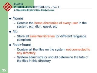 35
ENG224
INFORMATION TECHNOLOGY – Part I
2. Operating System Case Study: Linux
z /home
– Contain the home directories of every user in the
system, e.g. dlun, guest, etc
z /lib
– Store all essential libraries for different language
compilers
z /lost+found
– Contain all the files on the system not connected to
any directory.
– System administrator should determine the fate of
the files in this directory
 