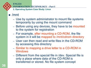 36
ENG224
INFORMATION TECHNOLOGY – Part I
2. Operating System Case Study: Linux
z /mnt
– Use by system administrator to mount file systems
temporarily by using the mount command
– Before using any devices, they have to be mounted
to the system for registration
– For example, after mounting a CD-ROM, the file
system in it will be mapped to /mnt/cdrom directory
– User can then read and write files in the CD-ROM
by accessing this directory
– Similar to mapping a drive letter to a CD-ROM in
Windows
– Different from the special file in /dev. Special file is
only a place where data of the CD-ROM is
transferred or stored. No file system concept
 