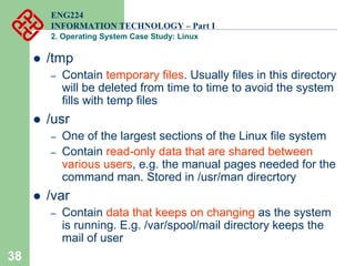 38
ENG224
INFORMATION TECHNOLOGY – Part I
2. Operating System Case Study: Linux
z /tmp
– Contain temporary files. Usually files in this directory
will be deleted from time to time to avoid the system
fills with temp files
z /usr
– One of the largest sections of the Linux file system
– Contain read-only data that are shared between
various users, e.g. the manual pages needed for the
command man. Stored in /usr/man direcrtory
z /var
– Contain data that keeps on changing as the system
is running. E.g. /var/spool/mail directory keeps the
mail of user
 