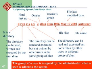 41
ENG224
INFORMATION TECHNOLOGY – Part I
2. Operating System Case Study: Linux
d rwx r-x r-x 2 dlun dlun 4096 May 17 2001 Autostart
It is a
directory
The directory
can be read,
written and
executed by the
user dlun
The directory can be
read and executed
but not written by
other users in the
same group of dlun
The directory can be
read and executed but
not written by other
users in different
group of dlun
Owner
Owner’s
group
file size
File last
modified date
Hard
link no
file name
The group of a user is assigned by the administrator when a
user is added to the system
 