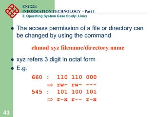 43
ENG224
INFORMATION TECHNOLOGY – Part I
2. Operating System Case Study: Linux
z The access permission of a file or directory can
be changed by using the command
chmod xyz filename/directory name
z xyz refers 3 digit in octal form
z E.g.
660 : 110 110 000
⇒ rw- rw- ---
545 : 101 100 101
⇒ r-x r-- r-x
 