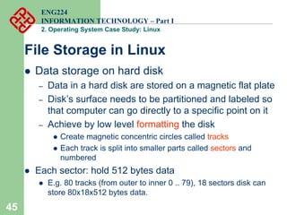 45
ENG224
INFORMATION TECHNOLOGY – Part I
2. Operating System Case Study: Linux
File Storage in Linux
z Data storage on hard disk
– Data in a hard disk are stored on a magnetic flat plate
– Disk’s surface needs to be partitioned and labeled so
that computer can go directly to a specific point on it
– Achieve by low level formatting the disk
z Create magnetic concentric circles called tracks
z Each track is split into smaller parts called sectors and
numbered
z Each sector: hold 512 bytes data
z E.g. 80 tracks (from outer to inner 0 .. 79), 18 sectors disk can
store 80x18x512 bytes data.
 