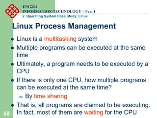 50
ENG224
INFORMATION TECHNOLOGY – Part I
2. Operating System Case Study: Linux
Linux Process Management
z Linux is a multitasking system
z Multiple programs can be executed at the same
time
z Ultimately, a program needs to be executed by a
CPU
z If there is only one CPU, how multiple programs
can be executed at the same time?
⇒ By time sharing
z That is, all programs are claimed to be executing.
In fact, most of them are waiting for the CPU
 