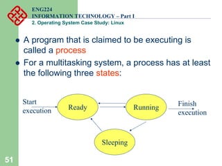 51
ENG224
INFORMATION TECHNOLOGY – Part I
2. Operating System Case Study: Linux
z A program that is claimed to be executing is
called a process
z For a multitasking system, a process has at least
the following three states:
Ready Running
Sleeping
Start
execution
Finish
execution
 