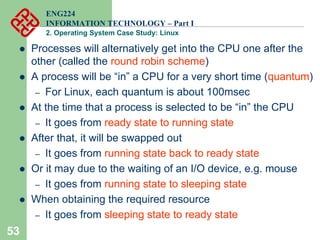 53
ENG224
INFORMATION TECHNOLOGY – Part I
2. Operating System Case Study: Linux
z Processes will alternatively get into the CPU one after the
other (called the round robin scheme)
z A process will be “in” a CPU for a very short time (quantum)
– For Linux, each quantum is about 100msec
z At the time that a process is selected to be “in” the CPU
– It goes from ready state to running state
z After that, it will be swapped out
– It goes from running state back to ready state
z Or it may due to the waiting of an I/O device, e.g. mouse
– It goes from running state to sleeping state
z When obtaining the required resource
– It goes from sleeping state to ready state
 
