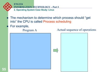 55
ENG224
INFORMATION TECHNOLOGY – Part I
2. Operating System Case Study: Linux
z The mechanism to determine which process should “get
into” the CPU is called Process scheduling
z For example,
Program A Actual sequence of operations
 