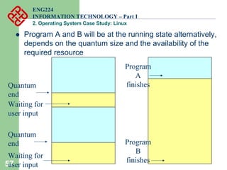 57
ENG224
INFORMATION TECHNOLOGY – Part I
2. Operating System Case Study: Linux
z Program A and B will be at the running state alternatively,
depends on the quantum size and the availability of the
required resource
Quantum
end
Waiting for
user input
Quantum
end
Waiting for
user input
Program
A
finishes
Program
B
finishes
 