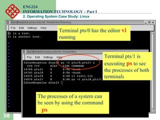 58
ENG224
INFORMATION TECHNOLOGY – Part I
2. Operating System Case Study: Linux
The processes of a system can
be seen by using the command
ps
Terminal pts/0 has the editor vi
running
Terminal pts/1 is
executing ps to see
the processes of both
terminals
 