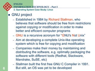 6
ENG224
INFORMATION TECHNOLOGY – Part I
2. Operating System Case Study: Linux
z GNU project
– Established in 1984 by Richard Stallman, who
believes that software should be free from restrictions
against copying or modification in order to make
better and efficient computer programs
– GNU is a recursive acronym for “GNU's Not Unix”
– Aim at developing a complete Unix-like operating
system which is free for copying and modification
– Companies make their money by maintaining and
distributing the software, e.g. optimally packaging the
software with different tools (Redhat, Slackware,
Mandrake, SuSE, etc)
– Stallman built the first free GNU C Compiler in 1991.
But still, an OS was yet to be developed
 