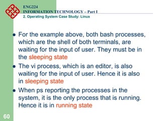 60
ENG224
INFORMATION TECHNOLOGY – Part I
2. Operating System Case Study: Linux
z For the example above, both bash processes,
which are the shell of both terminals, are
waiting for the input of user. They must be in
the sleeping state
z The vi process, which is an editor, is also
waiting for the input of user. Hence it is also
in sleeping state
z When ps reporting the processes in the
system, it is the only process that is running.
Hence it is in running state
 