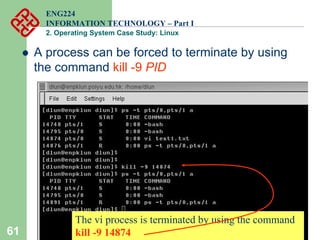 61
ENG224
INFORMATION TECHNOLOGY – Part I
2. Operating System Case Study: Linux
z A process can be forced to terminate by using
the command kill -9 PID
The vi process is terminated by using the command
kill -9 14874
 