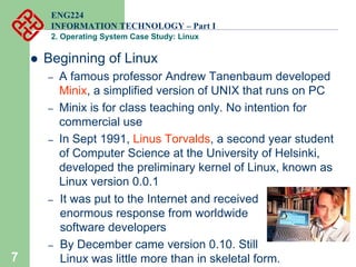 7
ENG224
INFORMATION TECHNOLOGY – Part I
2. Operating System Case Study: Linux
z Beginning of Linux
– A famous professor Andrew Tanenbaum developed
Minix, a simplified version of UNIX that runs on PC
– Minix is for class teaching only. No intention for
commercial use
– In Sept 1991, Linus Torvalds, a second year student
of Computer Science at the University of Helsinki,
developed the preliminary kernel of Linux, known as
Linux version 0.0.1
– It was put to the Internet and received
enormous response from worldwide
software developers
– By December came version 0.10. Still
Linux was little more than in skeletal form.
 