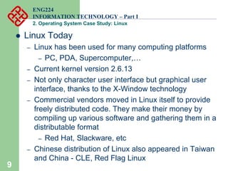9
ENG224
INFORMATION TECHNOLOGY – Part I
2. Operating System Case Study: Linux
z Linux Today
– Linux has been used for many computing platforms
– PC, PDA, Supercomputer,…
– Current kernel version 2.6.13
– Not only character user interface but graphical user
interface, thanks to the X-Window technology
– Commercial vendors moved in Linux itself to provide
freely distributed code. They make their money by
compiling up various software and gathering them in a
distributable format
– Red Hat, Slackware, etc
– Chinese distribution of Linux also appeared in Taiwan
and China - CLE, Red Flag Linux
 