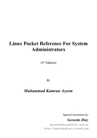 Linux Pocket Reference For System
Administrators
(5th Edition)
By
Muhammad Kamran Azeem
Spanish translation by:
Gerardo Diaz
gerardobdiaz@arnet.com.ar
http://gerardodiaz.tripod.com
 