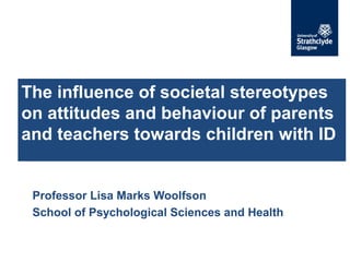 Professor Lisa Marks Woolfson
School of Psychological Sciences and Health
The influence of societal stereotypes
on attitudes and behaviour of parents
and teachers towards children with ID
 