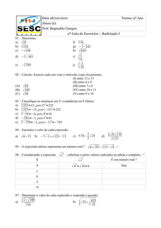 Data 28/02/2010                                                 Turma: 9º Ano
                    Aluno (a):
                    Prof. Reginaldo Campos
                                         2ª Lista de Exercícios – Radiciação I
01 – Determine:
                                                4
a)  25                                      f)  16
    3                                              5
b)  216                                     g) −−243
c) −144                                     h)  0,01
    3
d) −−343                                    i)
                                                 
                                                3 1

                                                  8
    3
e) − 729                                    j)
                                                 
                                                5 1

                                                  32

02 – Calcule: Associe cada raiz com o intervalo a que ela pertence.
                                            (I) entre 12 e 13
                                            (II) entre 8 e 9
(A)  65                                    (III) entre 7 e 8
(B)  105                                   (IV) entre 10 e 11
(C)  50                                    (V) entre 9 e 10

03 – Classifique as sentenças em V (verdadeira) ou F (falsa).
a)  225=15, pois15 2=225
    2

b)  225=−15, pois −152=225
    2

c)  −16=−4, pois 42=16
    2

d) −81=−3, pois3 4=81
      4

e)  −729=−3, pois−36=−729
    6



04 – Encontre o valor de cada expressão.
                                                                                4
                                                  3      7                2  4 16
a)       4
      4− 1   b) −11 −1 121−11 1
                                           c) 5  8−      25     d)
                                                         2                     3
                                                                             2  27

05 – A expressão abaixo representa um número real ?       6 81− 27− 4
                                                                3     3
                                                                                =

06 – Considerando a expressão     x2   , substitua x pelos valores indicados na tabela e complete – ª
               X                                   x2                      É um número real ?
                4                            4 2= 16=4                            Sim
                1
                0
               -1
               -4

07 – Determine o valor de cada expressão e responda à questão.
     3 3
      − 100
a)       4
          16                                      
                                           b) 4  21 625
                                                         25
 