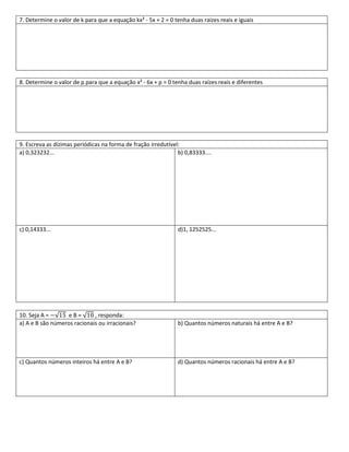 7. Determine o valor de k para que a equação kx² - 5x + 2 = 0 tenha duas raízes reais e iguais




8. Determine o valor de p para que a equação x² - 6x + p = 0 tenha duas raízes reais e diferentes




9. Escreva as dízimas periódicas na forma de fração irredutível:
a) 0,323232...                                                 b) 0,83333....




c) 0,14333...                                                  d)1, 1252525...




10. Seja A =      eB=        , responda:
a) A e B são números racionais ou irracionais?                 b) Quantos números naturais há entre A e B?




c) Quantos números inteiros há entre A e B?                    d) Quantos números racionais há entre A e B?
 
