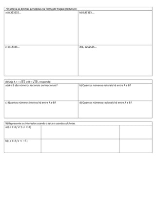 7) Escreva as dízimas periódicas na forma de fração irredutível:
a) 0,323232...                                                   b) 0,83333....




c) 0,14333...                                                    d)1, 1252525...




8) Seja A =      eB=        , responda:
a) A e B são números racionais ou irracionais?                   b) Quantos números naturais há entre A e B?




c) Quantos números inteiros há entre A e B?                      d) Quantos números racionais há entre A e B?




9) Represente os intervalos usando a reta e usando colchetes
a)



b)
 