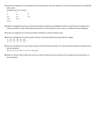 15.Escreva um programa em C que coloque na tela meia árvore de natal com asteriscos. O número de ramos deverá ser introduzido
pelo usuário
Exemplos com 3, 4 e 5 ramos:
* * *
** ** **
*** *** ***
**** ****
*****
16.Elabore um algoritmo que leia um número de entrada que indicará a quantidade de números a serem lidos. Em seguida, leia n
números (conforme o valor informado anteriormente) e, ao final imprima o maior, menor, e a média dos números digitados.
17.Escreva um programa em C que leia uma data e verifique se a mesma é válida ou não.
18.Escreva um programa em C para calcular e escrever a soma dos 10 primeiros termos da série a seguir
19.Escreva um programa em C que calcule os quatro primeiros números perfeitos. Um número perfeito é aquele que é igual à soma
dos seus divisores.
(Ex.: 6 = 1 + 2 + 3; 28 = 1 + 2 + 4 + 7 + 14, etc.).
20.Dado um número inteiro e determine se ele é ou não um número primo (um número primo é aquele que só é divisível por 1 e
por ele próprio).
 