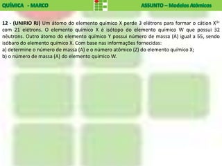 12 - (UNIRIO RJ) Um átomo do elemento químico X perde 3 elétrons para formar o cátion X3+
com 21 elétrons. O elemento químico X é isótopo do elemento químico W que possui 32
nêutrons. Outro átomo do elemento químico Y possui número de massa (A) igual a 55, sendo
isóbaro do elemento químico X. Com base nas informações fornecidas:
a) determine o número de massa (A) e o número atômico (Z) do elemento químico X;
b) o número de massa (A) do elemento químico W.
 