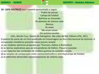 14 - (UFG GO/2012) Leia o poema apresentado a seguir.
                                            Pudim de passas
                                           Campo de futebol
                                         Bolinhas se chocando
                                     Os planetas do sistema solar
                                                Átomos
                                               Às vezes
                                            São essas coisas
                                          Em química escolar
           LEAL, Murilo Cruz. Soneto de hidrogênio. São João del Rei: Editora UFSJ, 2011.
O poema faz parte de um livro publicado em homenagem ao Ano Internacional da Química. A
composição metafórica presente nesse poema remete
a) aos modelos atômicos propostos por Thomson, Dalton e Rutherford.
b) às teorias explicativas para as leis ponderais de Dalton, Proust e Lavoisier.
c) aos aspectos dos conteúdos de cinética química no contexto escolar.
d) às relações de comparação entre núcleo/eletrosfera e bolinha/campo de futebol.
e) às diferentes dimensões representacionais do sistema solar.
 