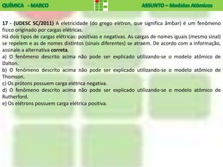 17 - (UDESC SC/2011) A eletricidade (do grego elétron, que significa âmbar) é um fenômeno
físico originado por cargas elétricas.
Há dois tipos de cargas elétricas: positivas e negativas. As cargas de nomes iguais (mesmo sinal)
se repelem e as de nomes distintos (sinais diferentes) se atraem. De acordo com a informação,
assinale a alternativa correta.
a) O fenômeno descrito acima não pode ser explicado utilizando-se o modelo atômico de
Dalton.
b) O fenômeno descrito acima não pode ser explicado utilizando-se o modelo atômico de
Thomson.
c) Os prótons possuem carga elétrica negativa.
d) O fenômeno descrito acima não pode ser explicado utilizando-se o modelo atômico de
Rutherford.
e) Os elétrons possuem carga elétrica positiva.
 