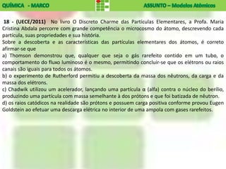 18 - (UECE/2011) No livro O Discreto Charme das Partículas Elementares, a Profa. Maria
Cristina Abdala percorre com grande competência o microcosmo do átomo, descrevendo cada
partícula, suas propriedades e sua história.
Sobre a descoberta e as características das partículas elementares dos átomos, é correto
afirmar-se que
a) Thomson demonstrou que, qualquer que seja o gás rarefeito contido em um tubo, o
comportamento do fluxo luminoso é o mesmo, permitindo concluir-se que os elétrons ou raios
canais são iguais para todos os átomos.
b) o experimento de Rutherford permitiu a descoberta da massa dos nêutrons, da carga e da
massa dos elétrons.
c) Chadwik utilizou um acelerador, lançando uma partícula α (alfa) contra o núcleo do berílio,
produzindo uma partícula com massa semelhante à dos prótons e que foi batizada de nêutron.
d) os raios catódicos na realidade são prótons e possuem carga positiva conforme provou Eugen
Goldstein ao efetuar uma descarga elétrica no interior de uma ampola com gases rarefeitos.
 