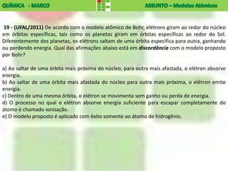 19 - (UFAL/2011) De acordo com o modelo atômico de Bohr, elétrons giram ao redor do núcleo
em órbitas específicas, tais como os planetas giram em órbitas específicas ao redor do Sol.
Diferentemente dos planetas, os elétrons saltam de uma órbita específica para outra, ganhando
ou perdendo energia. Qual das afirmações abaixo está em discordância com o modelo proposto
por Bohr?

a) Ao saltar de uma órbita mais próxima do núcleo, para outra mais afastada, o elétron absorve
energia.
b) Ao saltar de uma órbita mais afastada do núcleo para outra mais próxima, o elétron emite
energia.
c) Dentro de uma mesma órbita, o elétron se movimenta sem ganho ou perda de energia.
d) O processo no qual o elétron absorve energia suficiente para escapar completamente do
átomo é chamado ionização.
e) O modelo proposto é aplicado com êxito somente ao átomo de hidrogênio.
 