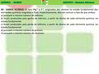 02 - (UDESC SC/2012) Os íons Mg+2 e F–1, originados dos átomos no estado fundamental dos
elementos químicos magnésio e flúor, respectivamente, têm em comum o fato de que ambos:
a) possuem o mesmo número de elétrons.
b) foram produzidos pelo ganho de elétrons, a partir do átomo de cada elemento químico, no
estado fundamental.
c) foram produzidos pela perda de elétrons, a partir do átomo de cada elemento químico, no
estado fundamental.
d) possuem o mesmo número de prótons.
e) possuem o mesmo número de nêutrons.
 