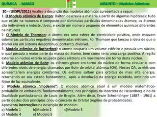 20 - (UESPI/2011) Analise a descrição dos modelos atômicos apresentada a seguir.
1. O Modelo atômico de Dalton: Dalton descrevia a matéria a partir de algumas hipóteses: tudo
que existe na natureza é composto por diminutas partículas denominadas átomos; os átomos
são indivisíveis e indestrutíveis, e existe um número pequeno de elementos químicos diferentes
na natureza.
2. O Modelo de Thomson: o átomo era uma esfera de eletricidade positiva, onde estavam
submersas partículas negativas denominadas elétrons. Foi Thomson que lançou a ideia de que o
átomo era um sistema descontínuo, portanto, divisível.
3. Modelo atômico de Rutherford: o átomo ocuparia um volume esférico e possuía um núcleo,
o qual possuía a maior parte da massa do átomo, bem como teria uma carga positiva. A região
externa ao núcleo estaria ocupada pelos elétrons em movimento em torno deste núcleo.
4. Modelo atômico de Bohr: os elétrons giram em torno do núcleo de forma circular e com
diferentes níveis de energia, chamados por Bohr de orbital atômico (OA). Nestes OA, os elétrons
apresentariam energias constantes. Os elétrons saltam para orbitais de mais alta energia,
retornando ao seu estado fundamental, após a devolução da energia recebida, emitindo um
fóton de luz equivalente.
5. Modelo atômico “moderno”: O modelo atômico atual é um modelo matemático-
probabilístico embasado, fundamentalmente, nos princípios da Incerteza de Heisenberg e no da
Dualidade partícula-onda de Louis de Broglie. Além disto, Erwin Schröndinger (1887 - 1961) a
partir destes dois princípios criou o conceito de Orbital (regiões de probabilidade).
Apresenta incorreções na descrição do modelo:
a) Modelo 1          b)Modelo 2            c)Modelo 3
d) Modelo 4          e) Modelo 5
 