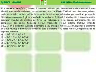 22 - (UNIFICADO RJ/2011) O ferro é bastante utilizado pelo homem em todo o mundo. Foram
identificados artefatos de ferro produzidos em torno de 4000 a 3500 a.C. Nos dias atuais, o ferro
pode ser obtido por intermédio da redução de óxidos ou hidróxidos, por um fluxo gasoso de
hidrogênio molecular (H2) ou monóxido de carbono. O Brasil é atualmente o segundo maior
produtor mundial de minério de ferro. Na natureza, o ferro ocorre, principalmente, em
compostos, tais como: hematita (Fe2O3), magnetita (Fe3O4), siderita (FeCO3), limonita
(Fe2O3.H2O) e pirita (FeS2), sendo a hematita o seu principal mineral. Assim, segundo o diagrama
de Linus Pauling, a distribuição eletrônica para o íon ferro (+3), nesse mineral, é representada da
seguinte maneira:
a) 1s2 2s2 2p6 3s2 3p6 3d5
b) 1s2 2s2 2p6 3s2 3p6 4s2 3d6
c) 1s2 2s2 2p6 3s2 3p6 4s2 3d9
d) 1s2 2s2 2p6 3s2 3p6 4s2 3d3
e) 1s2 2s2 2p6 3s2 3p6 3d2
 