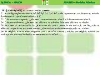 24 - (UEM PR/2009) Assinale o que for correto.
01. A configuração eletrônica 1s2 2s2 2p6 3s2 3p6 4s2 pode representar um átomo no estado
fundamental cujo número atômico é 20.
02. O átomo de manganês, 25Mn, tem treze elétrons no nível 3 e dois elétrons no nível 4.
04. O átomo de bromo, 35Br, tem dez elétrons no subnível 3d e sete elétrons no nível 4.
08. O potencial de ionização do 19K é maior do que o potencial de ionização do 4Be, pois os
elétrons do potássio, em maior número, são atraídos mais fortemente pelo seu núcleo.
16. O oxigênio é mais eletronegativo que o enxofre porque o núcleo do oxigênio exerce um
maior poder de atração devido ao seu menor raio atômico.
 
