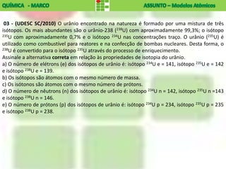 03 - (UDESC SC/2010) O urânio encontrado na natureza é formado por uma mistura de três
isótopos. Os mais abundantes são o urânio-238 (238U) com aproximadamente 99,3%; o isótopo
235U com aproximadamente 0,7% e o isótopo 234U nas concentrações traço. O urânio (235U) é

utilizado como combustível para reatores e na confecção de bombas nucleares. Desta forma, o
238U é convertido para o isótopo 235U através do processo de enriquecimento.

Assinale a alternativa correta em relação às propriedades de isotopia do urânio.
a) O número de elétrons (e) dos isótopos de urânio é: isótopo 234U e = 141, isótopo 235U e = 142
e isótopo 238U e = 139.
b) Os isótopos são átomos com o mesmo número de massa.
c) Os isótonos são átomos com o mesmo número de prótons.
d) O número de nêutrons (n) dos isótopos de urânio é: isótopo 234U n = 142, isótopo 235U n =143
e isótopo 238U n = 146.
e) O número de prótons (p) dos isótopos de urânio é: isótopo 234U p = 234, isótopo 235U p = 235
e isótopo 238U p = 238.
 