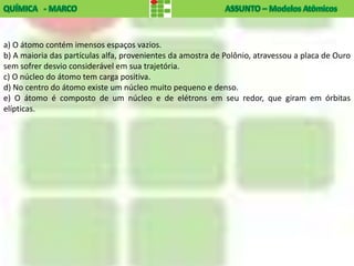 a) O átomo contém imensos espaços vazios.
b) A maioria das partículas alfa, provenientes da amostra de Polônio, atravessou a placa de Ouro
sem sofrer desvio considerável em sua trajetória.
c) O núcleo do átomo tem carga positiva.
d) No centro do átomo existe um núcleo muito pequeno e denso.
e) O átomo é composto de um núcleo e de elétrons em seu redor, que giram em órbitas
elípticas.
 