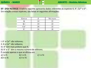 07 - (FGV RJ/2012) A tabela seguinte apresenta dados referentes às espécies K, K+, Ca2+ e S2–.
Em relação a essas espécies, são feitas as seguintes afirmações:




I. K+ e Ca2+ são isótonos;
II. K e Ca2+ são isóbaros;
III. K+ tem mais prótons que K;
IV. K+ e S2– têm o mesmo número de elétrons.
É correto apenas o que se afirma em
a) I e II.            b) I e III.     c) I e IV.
d) II e III.          e) II e IV.
 