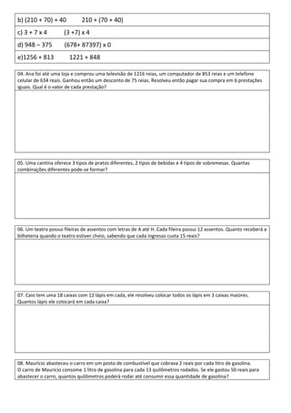 b) (210 + 70) + 40           210 + (70 + 40)
c) 3 + 7 x 4         (3 +7) x 4
d) 948 – 375         (678+ 87397) x 0
e)1256 + 813           1221 + 848

04. Ana foi até uma loja e comprou uma televisão de 1216 reias, um computador de 853 reias e um telefone
celular de 634 reais. Ganhou então um desconto de 75 reias. Resolveu então pagar sua compra em 6 prestações
iguais. Qual é o valor de cada prestação?




05. Uma cantina oferece 3 tipos de pratos diferentes, 2 tipos de bebidas e 4 tipos de sobremesas. Quantas
combinações diferentes pode-se formar?




06. Um teatro possui fileiras de assentos com letras de A até H. Cada fileira possui 12 assentos. Quanto receberá a
bilheteria quando o teatro estiver cheio, sabendo que cada ingresso custa 15 reais?




07. Caio tem uma 18 caixas com 12 lápis em cada, ele resolveu colocar todos os lápis em 3 caixas maiores.
Quantos lápis ele colocará em cada caixa?




08. Maurício abasteceu o carro em um posto de combustível que cobrava 2 reais por cada litro de gasolina.
O carro de Maurício consome 1 litro de gasolina para cada 13 quilômetros rodados. Se ele gastou 50 reais para
abastecer o carro, quantos quilômetros poderá rodar até consumir essa quantidade de gasolina?
 