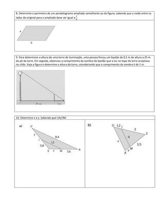 8. Determine o perímetro de um paralelogramo ampliado semelhante ao da figura, sabendo que a razão entre os
lados do original para o ampliado deve ser igual a .




9. Para determinar a altura de uma torre de iluminação, uma pessoa fincou um bastão de 0,5 m de altura a 25 m
do pé da torre. Em seguida, observou o comprimento da sombra do bastão que a luz no topo da torre projetava
no chão. Veja a figura e determine a altura da torre, considerando que o comprimento da sombra é de 1 m.




10. Determine x e y. Sabendo que UA//MI
 