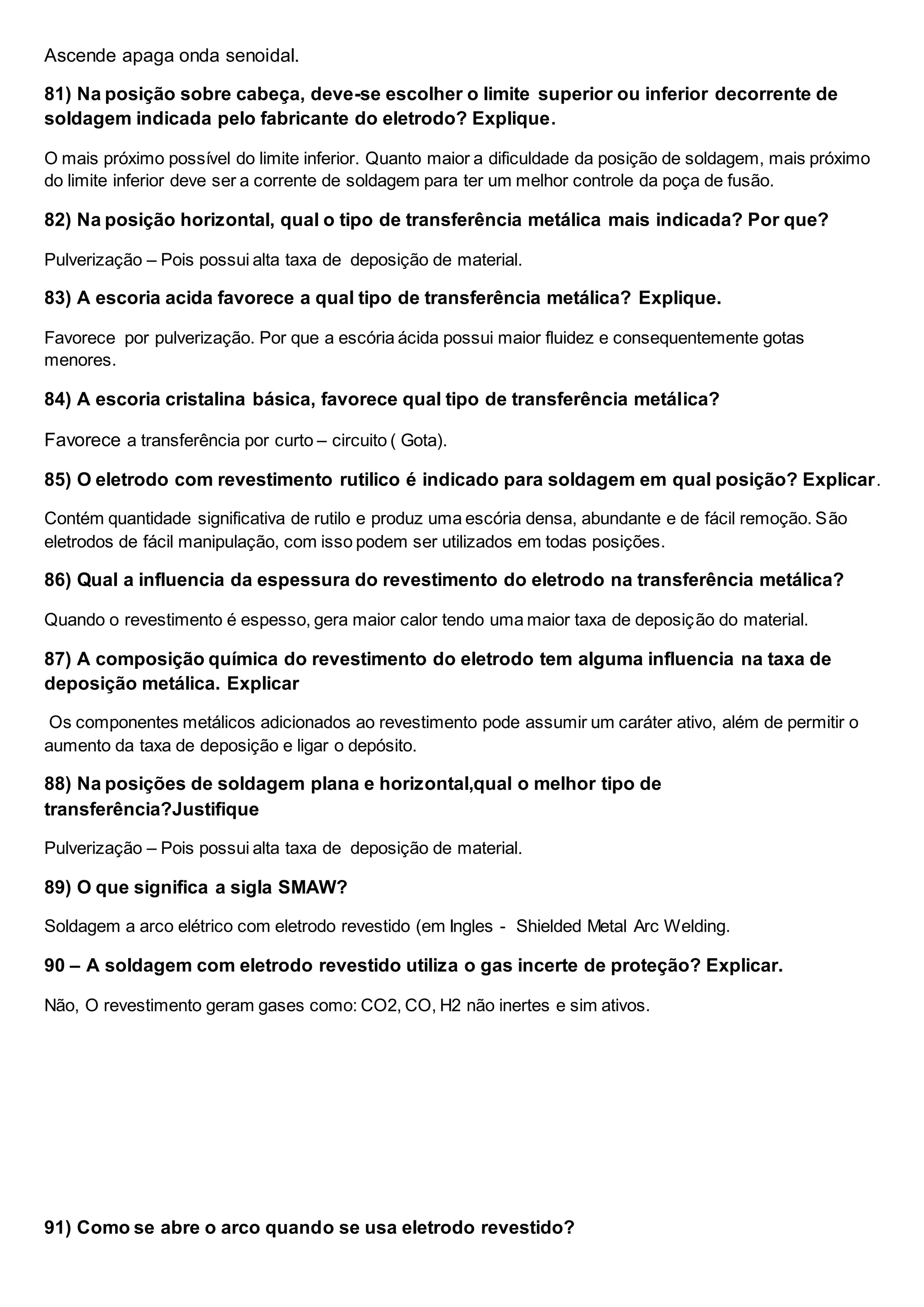 Ascende apaga onda senoidal.
81) Na posição sobre cabeça, deve-se escolher o limite superior ou inferior decorrente de
soldagem indicada pelo fabricante do eletrodo? Explique.
O mais próximo possível do limite inferior. Quanto maior a dificuldade da posição de soldagem, mais próximo
do limite inferior deve ser a corrente de soldagem para ter um melhor controle da poça de fusão.
82) Na posição horizontal, qual o tipo de transferência metálica mais indicada? Por que?
Pulverização – Pois possui alta taxa de deposição de material.
83) A escoria acida favorece a qual tipo de transferência metálica? Explique.
Favorece por pulverização. Por que a escória ácida possui maior fluidez e consequentemente gotas
menores.
84) A escoria cristalina básica, favorece qual tipo de transferência metálica?
Favorece a transferência por curto – circuito ( Gota).
85) O eletrodo com revestimento rutilico é indicado para soldagem em qual posição? Explicar.
Contém quantidade significativa de rutilo e produz uma escória densa, abundante e de fácil remoção. São
eletrodos de fácil manipulação, com isso podem ser utilizados em todas posições.
86) Qual a influencia da espessura do revestimento do eletrodo na transferência metálica?
Quando o revestimento é espesso, gera maior calor tendo uma maior taxa de deposição do material.
87) A composição química do revestimento do eletrodo tem alguma influencia na taxa de
deposição metálica. Explicar
Os componentes metálicos adicionados ao revestimento pode assumir um caráter ativo, além de permitir o
aumento da taxa de deposição e ligar o depósito.
88) Na posições de soldagem plana e horizontal,qual o melhor tipo de
transferência?Justifique
Pulverização – Pois possui alta taxa de deposição de material.
89) O que significa a sigla SMAW?
Soldagem a arco elétrico com eletrodo revestido (em Ingles - Shielded Metal Arc Welding.
90 – A soldagem com eletrodo revestido utiliza o gas incerte de proteção? Explicar.
Não, O revestimento geram gases como: CO2, CO, H2 não inertes e sim ativos.
91) Como se abre o arco quando se usa eletrodo revestido?
 