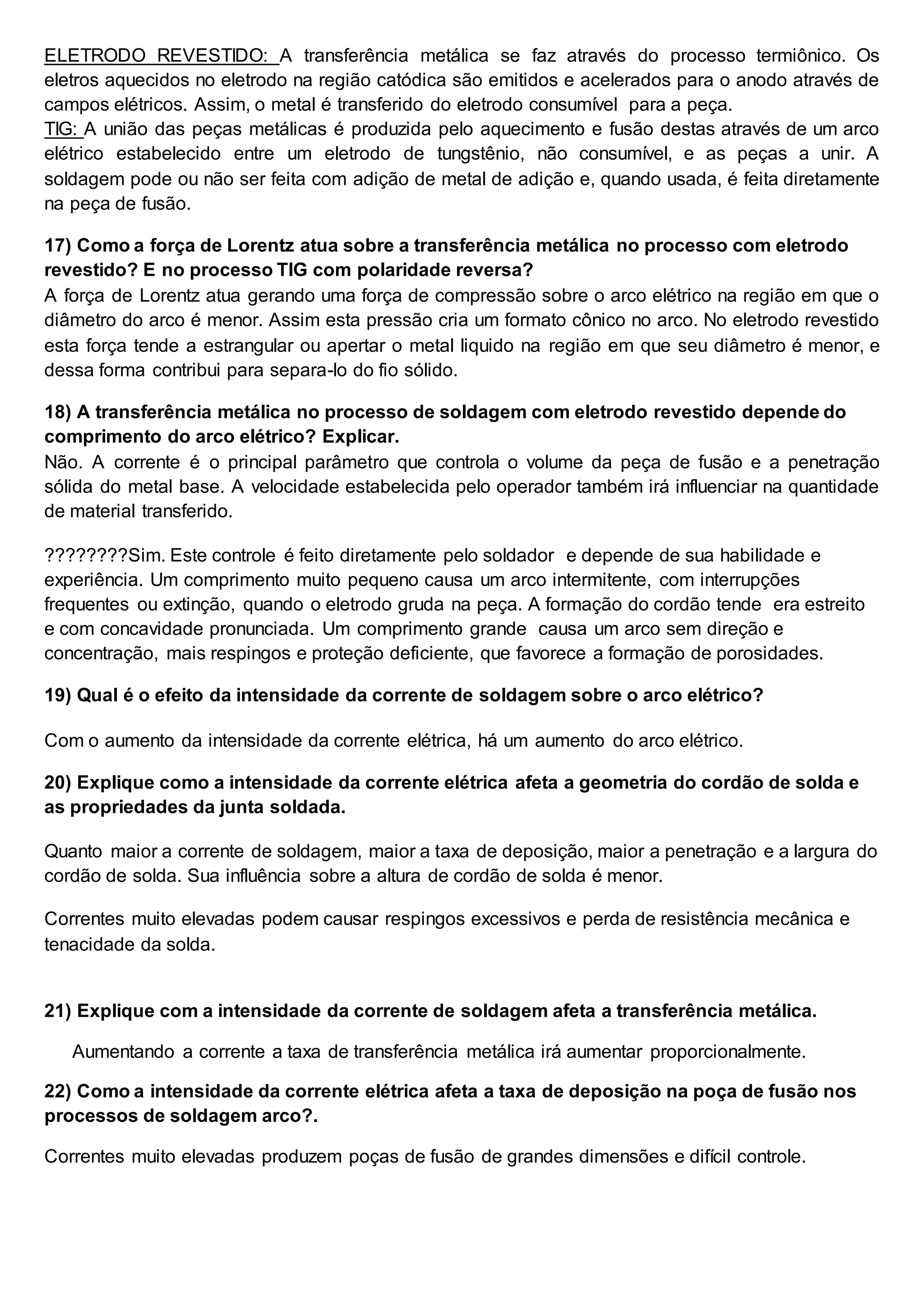 ELETRODO REVESTIDO: A transferência metálica se faz através do processo termiônico. Os
eletros aquecidos no eletrodo na região catódica são emitidos e acelerados para o anodo através de
campos elétricos. Assim, o metal é transferido do eletrodo consumível para a peça.
TIG: A união das peças metálicas é produzida pelo aquecimento e fusão destas através de um arco
elétrico estabelecido entre um eletrodo de tungstênio, não consumível, e as peças a unir. A
soldagem pode ou não ser feita com adição de metal de adição e, quando usada, é feita diretamente
na peça de fusão.
17) Como a força de Lorentz atua sobre a transferência metálica no processo com eletrodo
revestido? E no processo TIG com polaridade reversa?
A força de Lorentz atua gerando uma força de compressão sobre o arco elétrico na região em que o
diâmetro do arco é menor. Assim esta pressão cria um formato cônico no arco. No eletrodo revestido
esta força tende a estrangular ou apertar o metal liquido na região em que seu diâmetro é menor, e
dessa forma contribui para separa-lo do fio sólido.
18) A transferência metálica no processo de soldagem com eletrodo revestido depende do
comprimento do arco elétrico? Explicar.
Não. A corrente é o principal parâmetro que controla o volume da peça de fusão e a penetração
sólida do metal base. A velocidade estabelecida pelo operador também irá influenciar na quantidade
de material transferido.
????????Sim. Este controle é feito diretamente pelo soldador e depende de sua habilidade e
experiência. Um comprimento muito pequeno causa um arco intermitente, com interrupções
frequentes ou extinção, quando o eletrodo gruda na peça. A formação do cordão tende era estreito
e com concavidade pronunciada. Um comprimento grande causa um arco sem direção e
concentração, mais respingos e proteção deficiente, que favorece a formação de porosidades.
19) Qual é o efeito da intensidade da corrente de soldagem sobre o arco elétrico?
Com o aumento da intensidade da corrente elétrica, há um aumento do arco elétrico.
20) Explique como a intensidade da corrente elétrica afeta a geometria do cordão de solda e
as propriedades da junta soldada.
Quanto maior a corrente de soldagem, maior a taxa de deposição, maior a penetração e a largura do
cordão de solda. Sua influência sobre a altura de cordão de solda é menor.
Correntes muito elevadas podem causar respingos excessivos e perda de resistência mecânica e
tenacidade da solda.
21) Explique com a intensidade da corrente de soldagem afeta a transferência metálica.
Aumentando a corrente a taxa de transferência metálica irá aumentar proporcionalmente.
22) Como a intensidade da corrente elétrica afeta a taxa de deposição na poça de fusão nos
processos de soldagem arco?.
Correntes muito elevadas produzem poças de fusão de grandes dimensões e difícil controle.
 