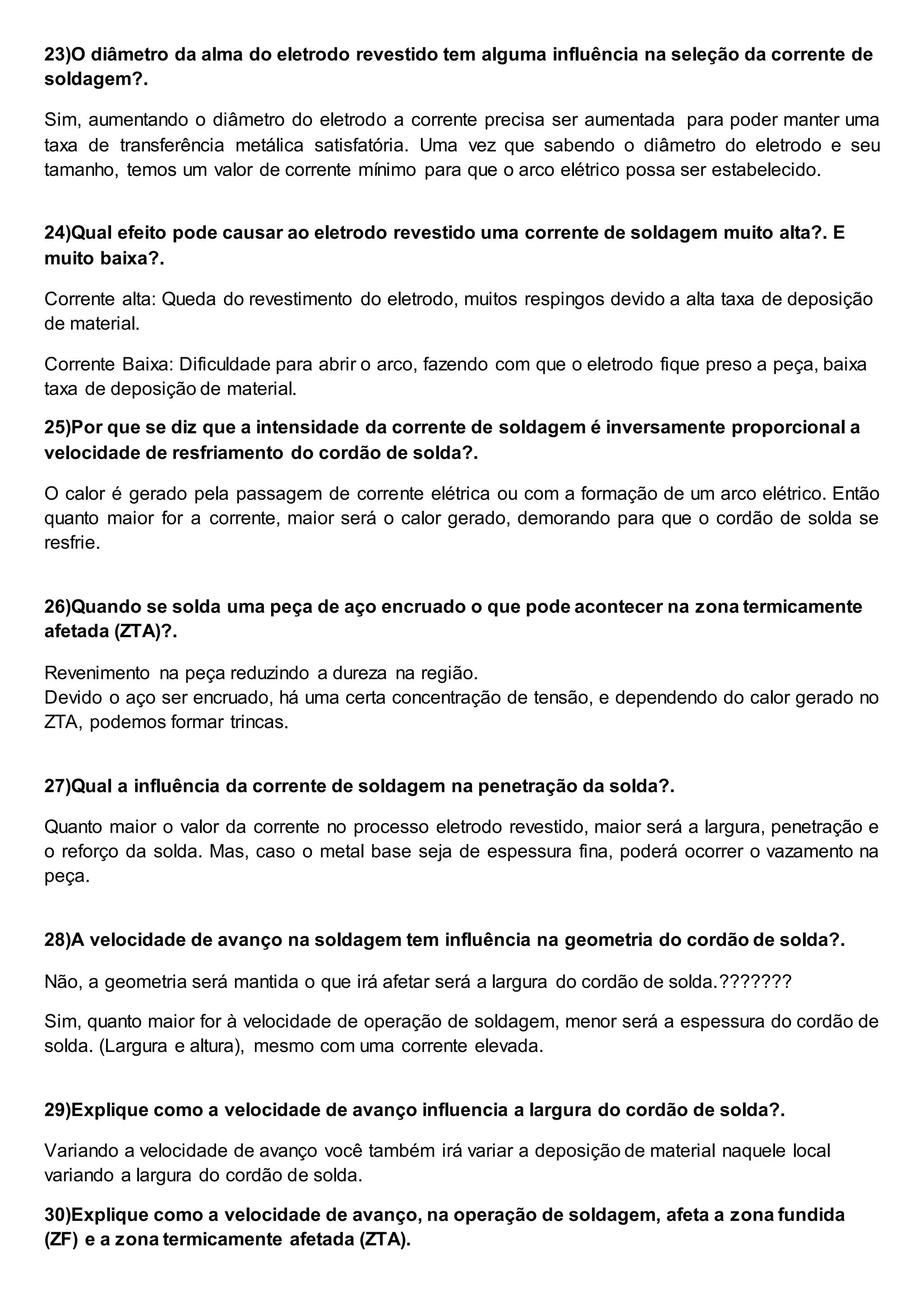 23)O diâmetro da alma do eletrodo revestido tem alguma influência na seleção da corrente de
soldagem?.
Sim, aumentando o diâmetro do eletrodo a corrente precisa ser aumentada para poder manter uma
taxa de transferência metálica satisfatória. Uma vez que sabendo o diâmetro do eletrodo e seu
tamanho, temos um valor de corrente mínimo para que o arco elétrico possa ser estabelecido.
24)Qual efeito pode causar ao eletrodo revestido uma corrente de soldagem muito alta?. E
muito baixa?.
Corrente alta: Queda do revestimento do eletrodo, muitos respingos devido a alta taxa de deposição
de material.
Corrente Baixa: Dificuldade para abrir o arco, fazendo com que o eletrodo fique preso a peça, baixa
taxa de deposição de material.
25)Por que se diz que a intensidade da corrente de soldagem é inversamente proporcional a
velocidade de resfriamento do cordão de solda?.
O calor é gerado pela passagem de corrente elétrica ou com a formação de um arco elétrico. Então
quanto maior for a corrente, maior será o calor gerado, demorando para que o cordão de solda se
resfrie.
26)Quando se solda uma peça de aço encruado o que pode acontecer na zona termicamente
afetada (ZTA)?.
Revenimento na peça reduzindo a dureza na região.
Devido o aço ser encruado, há uma certa concentração de tensão, e dependendo do calor gerado no
ZTA, podemos formar trincas.
27)Qual a influência da corrente de soldagem na penetração da solda?.
Quanto maior o valor da corrente no processo eletrodo revestido, maior será a largura, penetração e
o reforço da solda. Mas, caso o metal base seja de espessura fina, poderá ocorrer o vazamento na
peça.
28)A velocidade de avanço na soldagem tem influência na geometria do cordão de solda?.
Não, a geometria será mantida o que irá afetar será a largura do cordão de solda.???????
Sim, quanto maior for à velocidade de operação de soldagem, menor será a espessura do cordão de
solda. (Largura e altura), mesmo com uma corrente elevada.
29)Explique como a velocidade de avanço influencia a largura do cordão de solda?.
Variando a velocidade de avanço você também irá variar a deposição de material naquele local
variando a largura do cordão de solda.
30)Explique como a velocidade de avanço, na operação de soldagem, afeta a zona fundida
(ZF) e a zona termicamente afetada (ZTA).
 