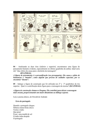 04 – Analisando as duas tiras (inferior e superior), encontramos uma figura de
pensamento bastante evidente, especialmente no último quadrinho de ambas. Qual seria
ela? Que efeito ela causa para o desfecho da mensagem?
(05 LINHAS)
A figura de pensamento é a personificação (ou prosopopeia). Ela causa o efeito de
humanizar o “mundo”, como alguém que precisa de cuidados especiais, por se
encontrar “doente”.
05 – Indique a figura de construção que foi utilizada nos 2º e 3º quadrinhos da tira
superior. Qual é a contribuição desta figura para a mensagem da mesma? (04 LINHAS)
A figura de construção chama-se Zeugma. Ela contribui para deixar a mensagem
mais enxuta, proporcionando um maior dinamismo ao diálogo exposto.
Leia o poema abaixo, de Oswald de Andrade:
Erro de português
Quando o português chegou
Debaixo duma bruta chuva
Vestiu o índio
Que pena!
Fosse uma manhã de sol
O índio tinha despido
O português
 