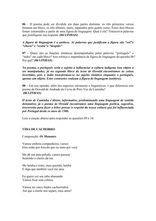 06 – O poema pode ser dividido em duas partes distintas: os três primeiros versos
formam um bloco, os três últimos, outro, separados pelo quarto verso. Esses dois blocos
foram construídos a partir de uma figura de linguagem. Qual é ela? Transcreva palavras
que justifiquem sua resposta. (04 LINHAS)
A figura de linguagem é a antítese. As palavras que justificam a figura são “sol”x
“chuva” e “vestiu”x “despido”
07 – Quais são as funções sintáticas desempenhadas pelas palavras “português” e
“índio” em cada bloco? Isso reforça a importância da figura de linguagem da questão 06?
Por quê? (06 LINHAS)
No poema, o português seria o sujeito a influenciar a cultura indígena (seu objeto a
ser manipulado); já no segundo bloco do texto de Oswald encontramos as coisas
invertidas, pois o índio transformou-se no sujeito sintático enquanto o português,
apenas um objeto. Estes contrastes realçam a figura de linguagem (antítese).
08 – Em sua opinião, além dos aspectos estruturais e linguísticos, o que diferencia este
poema de Oswald de Andrade da Carta de Pero Vaz de Caminha?
(06 LINHAS)
O texto de Caminha é direto, informativo, predominando uma linguagem de sentido
denotativo; já o poema de Oswald encontramos uma linguagem poética, sugestiva,
irreverente para fazer o leitor pensar a respeito da nossa cultura que foi influenciada
por Portugal desde os anos de 1500.
Leia a canção abaixo para responder as questões 09 e 10:
VIDA DE CACHORRO
Composição: Os Mutantes
Vamos embora companheiro, vamos
Eles estão por fora do que eu sinto por você
Me dê sua pata peluda, vamos passear
Sentindo o cheiro da rua
Me lamba o rosto, meu querido, lamba
E diga que também você me ama
Eu quero ver seu rabo abanando
Vamos ficar sem coleira
Vamos ter cinco lindos cachorrinhos
Até que a morte nos separe, meu amor!
 