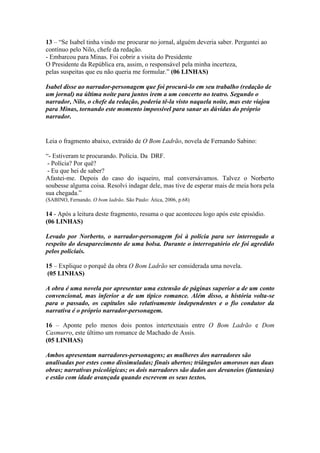 13 – “Se Isabel tinha vindo me procurar no jornal, alguém deveria saber. Perguntei ao
contínuo pelo Nilo, chefe da redação.
- Embarcou para Minas. Foi cobrir a visita do Presidente
O Presidente da República era, assim, o responsável pela minha incerteza,
pelas suspeitas que eu não queria me formular.” (06 LINHAS)
Isabel disse ao narrador-personagem que foi procurá-lo em seu trabalho (redação de
um jornal) na última noite para juntos irem a um concerto no teatro. Segundo o
narrador, Nilo, o chefe da redação, poderia tê-la visto naquela noite, mas este viajou
para Minas, tornando este momento impossível para sanar as dúvidas do próprio
narrador.
Leia o fragmento abaixo, extraído de O Bom Ladrão, novela de Fernando Sabino:
“- Estiveram te procurando. Polícia. Da DRF.
- Polícia? Por quê?
- Eu que hei de saber?
Afastei-me. Depois do caso do isqueiro, mal conversávamos. Talvez o Norberto
soubesse alguma coisa. Resolvi indagar dele, mas tive de esperar mais de meia hora pela
sua chegada.”
(SABINO, Fernando. O bom ladrão. São Paulo: Ática, 2006, p.68)
14 - Após a leitura deste fragmento, resuma o que aconteceu logo após este episódio.
(06 LINHAS)
Levado por Norberto, o narrador-personagem foi à polícia para ser interrogado a
respeito do desaparecimento de uma bolsa. Durante o interrogatório ele foi agredido
pelos policiais.
15 – Explique o porquê da obra O Bom Ladrão ser considerada uma novela.
(05 LINHAS)
A obra é uma novela por apresentar uma extensão de páginas superior a de um conto
convencional, mas inferior a de um típico romance. Além disso, a história volta-se
para o passado, os capítulos são relativamente independentes e o fio condutor da
narrativa é o próprio narrador-personagem.
16 – Aponte pelo menos dois pontos intertextuais entre O Bom Ladrão e Dom
Casmurro, este último um romance de Machado de Assis.
(05 LINHAS)
Ambos apresentam narradores-personagens; as mulheres dos narradores são
analisadas por estes como dissimuladas; finais abertos; triângulos amorosos nas duas
obras; narrativas psicológicas; os dois narradores são dados aos devaneios (fantasias)
e estão com idade avançada quando escrevem os seus textos.
 