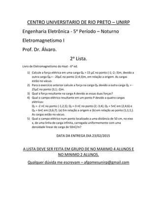 CENTRO UNIVERSITARIO DE RIO PRETO – UNIRP
Engenharia Eletrônica - 5ᵒ Período – Noturno
Eletromagnetismo I
Prof. Dr. Álvaro.
2ᵒ Lista.
Livro de Eletromagnetismo do Hayt - 6ᵒ ed.
1) Calcule a força elétrica em uma carga QA = 15 μC no ponto (-1;-2;-3)m, devido a
outra carga QB = - 20μC no ponto (2;4;3)m, em relação a origem. As cargas
estão no vácuo.
2) Para o exercício anterior calcule a força na carga QA devido a outra carga QC = -
25μC no ponto (3;1;-2)m.
3) Qual a força resultante na carga A devido as essas duas forças?
4) Qual o campo elétrico resultante em um ponto P devido a quatro cargas
elétricas:
Q1 = -2 nC no ponto (-1;2;3); Q2 =-3 nC no ponto (2;-3;4); Q3 = 5nC em (2;4;6) e
Q4 = 6nC em (3;6;7). (a) Em relação a origem e (b) em relação ao ponto (1;1;1;).
As cargas estão no vácuo.
5) Qual o campo elétrico num ponto localizado a uma distância de 50 cm, no eixo
x, de uma linha de carga infinita, carregada uniformemente com uma
densidade linear de carga de 50nC/m?
DATA DA ENTREGA DIA 23/02/2015
A LISTA DEVE SER FEITA EM GRUPO DE NO MAXIMO 4 ALUNOS E
NO MINIMO 2 ALUNOS.
Qualquer dúvida me escrevam – afgomesunirp@gmail.com
 